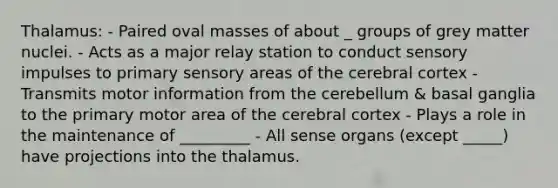 Thalamus: - Paired oval masses of about _ groups of grey matter nuclei. - Acts as a major relay station to conduct sensory impulses to primary sensory areas of the cerebral cortex - Transmits motor information from the cerebellum & basal ganglia to the primary motor area of the cerebral cortex - Plays a role in the maintenance of _________ - All sense organs (except _____) have projections into the thalamus.