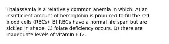 Thalassemia is a relatively common anemia in which: A) an insufficient amount of hemoglobin is produced to fill the red blood cells (RBCs). B) RBCs have a normal life span but are sickled in shape. C) folate deficiency occurs. D) there are inadequate levels of vitamin B12.