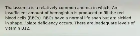 Thalassemia is a relatively common anemia in which: An insufficient amount of hemoglobin is produced to fill the red blood cells (RBCs). RBCs have a normal life span but are sickled in shape. Folate deficiency occurs. There are inadequate levels of vitamin B12.