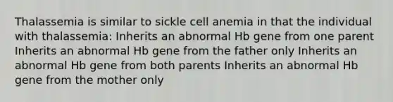 Thalassemia is similar to sickle cell anemia in that the individual with thalassemia: Inherits an abnormal Hb gene from one parent Inherits an abnormal Hb gene from the father only Inherits an abnormal Hb gene from both parents Inherits an abnormal Hb gene from the mother only