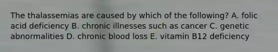 The thalassemias are caused by which of the following? A. folic acid deficiency B. chronic illnesses such as cancer C. genetic abnormalities D. chronic blood loss E. vitamin B12 deficiency