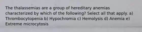 The thalassemias are a group of hereditary anemias characterized by which of the following? Select all that apply. a) Thrombocytopenia b) Hypochromia c) Hemolysis d) Anemia e) Extreme microcytosis