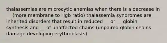 thalassemias are microcytic anemias when there is a decrease in __ (more membrane to Hgb ratio) thalassemia syndromes are inherited disorders that result in reduced __ or __ globin synthesis and __ of unaffected chains (unpaired globin chains damage developing erythroblasts)