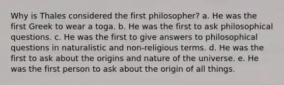 Why is Thales considered the first philosopher? a. He was the first Greek to wear a toga. b. He was the first to ask philosophical questions. c. He was the first to give answers to philosophical questions in naturalistic and non-religious terms. d. He was the first to ask about the origins and nature of the universe. e. He was the first person to ask about the origin of all things.