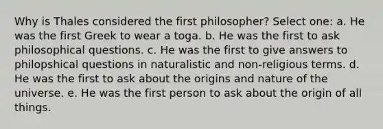 Why is Thales considered the first philosopher? Select one: a. He was the first Greek to wear a toga. b. He was the first to ask philosophical questions. c. He was the first to give answers to philopshical questions in naturalistic and non-religious terms. d. He was the first to ask about the origins and nature of the universe. e. He was the first person to ask about the origin of all things.