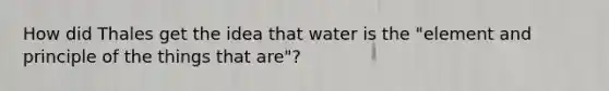 How did Thales get the idea that water is the "element and principle of the things that are"?