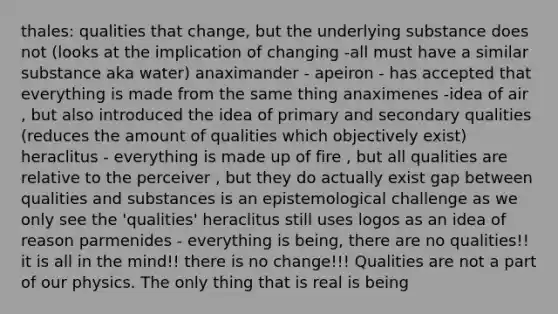 thales: qualities that change, but the underlying substance does not (looks at the implication of changing -all must have a similar substance aka water) anaximander - apeiron - has accepted that everything is made from the same thing anaximenes -idea of air , but also introduced the idea of primary and secondary qualities (reduces the amount of qualities which objectively exist) heraclitus - everything is made up of fire , but all qualities are relative to the perceiver , but they do actually exist gap between qualities and substances is an epistemological challenge as we only see the 'qualities' heraclitus still uses logos as an idea of reason parmenides - everything is being, there are no qualities!! it is all in the mind!! there is no change!!! Qualities are not a part of our physics. The only thing that is real is being