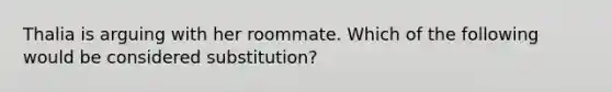 Thalia is arguing with her roommate. Which of the following would be considered substitution?