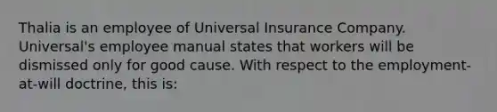 Thalia is an employee of Universal Insurance Company. Universal's employee manual states that workers will be dismissed only for good cause. With respect to the employment-at-will doctrine, this is: