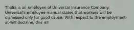 Thalia is an employee of Universal Insurance Company. Universal's employee manual states that workers will be dismissed only for good cause. With respect to the employment-at-will doctrine, this is?