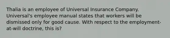 Thalia is an employee of Universal Insurance Company. Universal's employee manual states that workers will be dismissed only for good cause. With respect to the employment-at-will doctrine, this is?