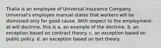 Thalia is an employee of Universal Insurance Company. Universal's employee manual states that workers will be dismissed only for good cause. With respect to the employment-at-will doctrine, this is a. an example of the doctrine. b. an exception based on contract theory. c. an exception based on public policy. d. an exception based on tort theory.