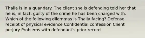 Thalia is in a quandary. The client she is defending told her that he is, in fact, guilty of the crime he has been charged with. Which of the following dilemmas is Thalia facing? Defense receipt of physical evidence Confidential confession Client perjury Problems with defendant's prior record