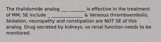 The thalidomide analog ___ _______ is effective in the treatment of MM; SE include _ ______________ & Veneous thromboembolis; Sedation, neuropathy and constipation are NOT SE of this analog. Drug secreted by kidneys, so renal function needs to be monitored.