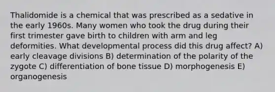 Thalidomide is a chemical that was prescribed as a sedative in the early 1960s. Many women who took the drug during their first trimester gave birth to children with arm and leg deformities. What developmental process did this drug affect? A) early cleavage divisions B) determination of the polarity of the zygote C) differentiation of bone tissue D) morphogenesis E) organogenesis