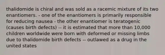 thalidomide is chiral and was sold as a racemic mixture of its two enantiomers. - one of the enantiomers is primarily responsible for reducing nausea - the other enantiomer is teratogenic (causes birth defects) -- it is estimated that more than 10,000 children worldwide were born with deformed or missing limbs due to thalidomide birth defects -- outlawed as a drug in the united states