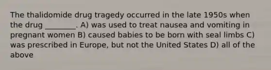 The thalidomide drug tragedy occurred in the late 1950s when the drug ________. A) was used to treat nausea and vomiting in pregnant women B) caused babies to be born with seal limbs C) was prescribed in Europe, but not the United States D) all of the above