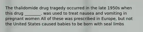 The thalidomide drug tragedy occurred in the late 1950s when this drug ________. was used to treat nausea and vomiting in pregnant women All of these was prescribed in Europe, but not the United States caused babies to be born with seal limbs