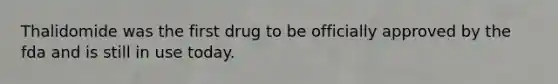 Thalidomide was the first drug to be officially approved by the fda and is still in use today.