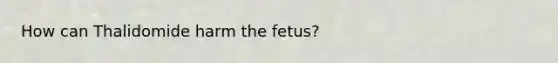 How can Thalidomide harm the fetus?