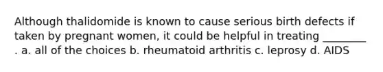 Although thalidomide is known to cause serious birth defects if taken by pregnant women, it could be helpful in treating ________ . a. all of the choices b. rheumatoid arthritis c. leprosy d. AIDS