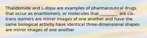 Thalidomide and L-dopa are examples of pharmaceutical drugs that occur as enantiomers, or molecules that ________. are cis-trans isomers are mirror images of one another and have the same biological activity have identical three-dimensional shapes are mirror images of one another