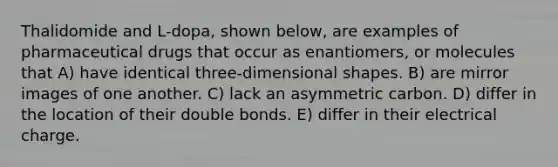 Thalidomide and L-dopa, shown below, are examples of pharmaceutical drugs that occur as enantiomers, or molecules that A) have identical three-dimensional shapes. B) are mirror images of one another. C) lack an asymmetric carbon. D) differ in the location of their double bonds. E) differ in their electrical charge.