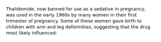 Thalidomide, now banned for use as a sedative in pregnancy, was used in the early 1960s by many women in their first trimester of pregnancy. Some of these women gave birth to children with arm and leg deformities, suggesting that the drug most likely influenced-