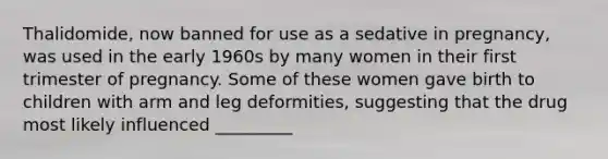 Thalidomide, now banned for use as a sedative in pregnancy, was used in the early 1960s by many women in their first trimester of pregnancy. Some of these women gave birth to children with arm and leg deformities, suggesting that the drug most likely influenced _________