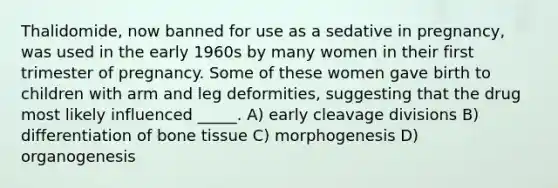 Thalidomide, now banned for use as a sedative in pregnancy, was used in the early 1960s by many women in their first trimester of pregnancy. Some of these women gave birth to children with arm and leg deformities, suggesting that the drug most likely influenced _____. A) early cleavage divisions B) differentiation of bone tissue C) morphogenesis D) organogenesis