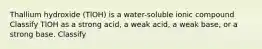 Thallium hydroxide (TlOH) is a water-soluble ionic compound Classify TlOH as a strong acid, a weak acid, a weak base, or a strong base. Classify