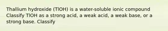 Thallium hydroxide (TlOH) is a water-soluble ionic compound Classify TlOH as a strong acid, a weak acid, a weak base, or a strong base. Classify