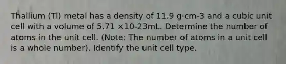 Thallium (Tl) metal has a density of 11.9 g·cm-3 and a cubic unit cell with a volume of 5.71 ×10-23mL. Determine the number of atoms in the unit cell. (Note: The number of atoms in a unit cell is a whole number). Identify the unit cell type.