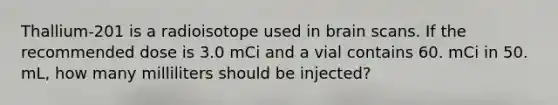 Thallium-201 is a radioisotope used in brain scans. If the recommended dose is 3.0 mCi and a vial contains 60. mCi in 50. mL, how many milliliters should be injected?