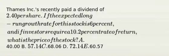 Thames Inc.'s recently paid a dividend of 2.40 per share. If the expected long-run growth rate for this stock is 6 percent, and if investors require a 10.2 percent rate of return, what is the price of the stock? A.40.00 B. 57.14 C.68.06 D. 72.14 E.60.57