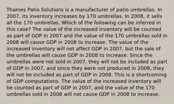 Thames Patio Solutions is a manufacturer of patio umbrellas. In 2007, its inventory increases by 170 umbrellas. In 2008, it sells all the 170 umbrellas. Which of the following can be inferred in this case? The value of the increased inventory will be counted as part of GDP in 2007 and the value of the 170 umbrellas sold in 2008 will cause GDP in 2008 to increase. The value of the increased inventory will not affect GDP in 2007, but the sale of the umbrellas will cause GDP in 2008 to increase. Since the umbrellas were not sold in 2007, they will not be included as part of GDP in 2007, and since they were not produced in 2008, they will not be included as part of GDP in 2008. This is a shortcoming of GDP computations. The value of the increased inventory will be counted as part of GDP in 2007, and the value of the 170 umbrellas sold in 2008 will not cause GDP in 2008 to increase.