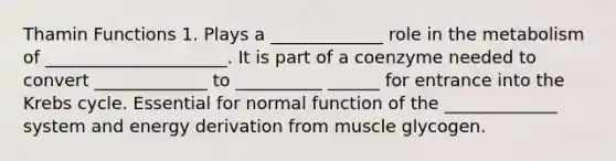 Thamin Functions 1. Plays a _____________ role in the metabolism of _____________________. It is part of a coenzyme needed to convert _____________ to __________ ______ for entrance into the Krebs cycle. Essential for normal function of the _____________ system and energy derivation from muscle glycogen.