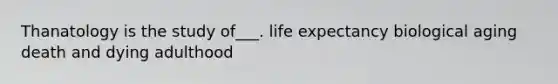 Thanatology is the study of___. life expectancy biological aging death and dying adulthood