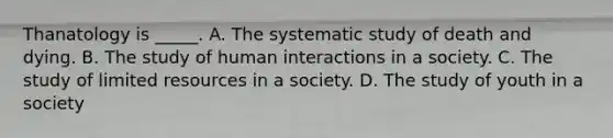 Thanatology is _____. A. The systematic study of death and dying. B. The study of human interactions in a society. C. The study of limited resources in a society. D. The study of youth in a society