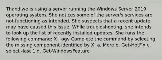 Thandiwe is using a server running the Windows Server 2019 operating system. She notices some of the server's services are not functioning as intended. She suspects that a recent update may have caused this issue. While troubleshooting, she intends to look up the list of recently installed updates. She runs the following command: X | ogv Complete the command by selecting the missing component identified by X. a. More b. Get-HotFix c. select -last 1 d. Get-WindowsFeature