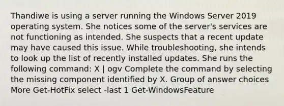 Thandiwe is using a server running the Windows Server 2019 operating system. She notices some of the server's services are not functioning as intended. She suspects that a recent update may have caused this issue. While troubleshooting, she intends to look up the list of recently installed updates. She runs the following command: X | ogv Complete the command by selecting the missing component identified by X. Group of answer choices More Get-HotFix select -last 1 Get-WindowsFeature