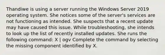 Thandiwe is using a server running the Windows Server 2019 operating system. She notices some of the server's services are not functioning as intended. She suspects that a recent update may have caused this issue. While troubleshooting, she intends to look up the list of recently installed updates. She runs the following command: X | ogv Complete the command by selecting the missing component identified by X.