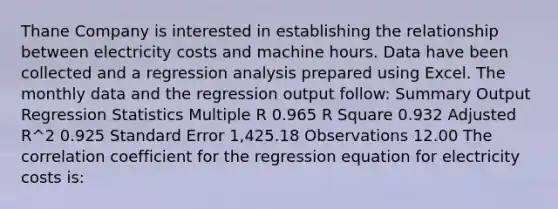 Thane Company is interested in establishing the relationship between electricity costs and machine hours. Data have been collected and a regression analysis prepared using Excel. The monthly data and the regression output follow: Summary Output Regression Statistics Multiple R 0.965 R Square 0.932 Adjusted R^2 0.925 Standard Error 1,425.18 Observations 12.00 The correlation coefficient for the regression equation for electricity costs is: