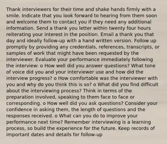 Thank interviewers for their time and shake hands firmly with a smile. Indicate that you look forward to hearing from them soon and welcome them to contact you if they need any additional information. Send a thank you letter within twenty four hours reiterating your interest in the position. Email a thank you that day and ideally follow‐up with a hand written version. Follow up promptly by providing any credentials, references, transcripts, or samples of work that might have been requested by the interviewer. Evaluate your performance immediately following the interview: o How well did you answer questions? What tone of voice did you and your interviewer use and how did the interview progress? o How comfortable was the interviewer with you and why do you think this is so? o What did you find difficult about the interviewing process? Think in terms of the preparation involved, speaking to them face to face or corresponding. o How well did you ask questions? Consider your confidence in asking them, the length of questions and the responses received. o What can you do to improve your performance next time? Remember interviewing is a learning process, so build the experience for the future. Keep records of important dates and details for follow-up