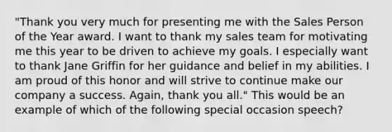 "Thank you very much for presenting me with the Sales Person of the Year award. I want to thank my sales team for motivating me this year to be driven to achieve my goals. I especially want to thank Jane Griffin for her guidance and belief in my abilities. I am proud of this honor and will strive to continue make our company a success. Again, thank you all." This would be an example of which of the following special occasion speech?