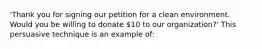 'Thank you for signing our petition for a clean environment. Would you be willing to donate 10 to our organization?' This persuasive technique is an example of: