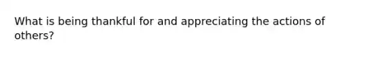 What is being thankful for and appreciating the actions of others?