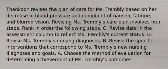 Thankoon revises the plan of care for Ms. Trembly based on her decrease in blood pressure and complaint of nausea, fatigue, and blurred vision. Revising Ms. Trembly's care plan involves four steps. Rank in order the following steps. C. Revise data in the assessment column to reflect Ms. Trembly's current status. D. Revise Ms. Trembly's nursing diagnoses. B. Revise the specific interventions that correspond to Ms. Trembly's new nursing diagnoses and goals. A. Choose the method of evaluation for determining achievement of Ms. Trembly's outcomes.