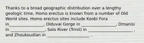 Thanks to a broad geographic distribution over a lengthy <a href='https://www.questionai.com/knowledge/k8JpI6wldh-geologic-time' class='anchor-knowledge'>geologic time</a>, <a href='https://www.questionai.com/knowledge/kI1ONx7LAC-homo-erectus' class='anchor-knowledge'>homo erectus</a> is known from a number of Old World sites. Homo erectus sites include Koobi Fora in_________________, Olduvai Gorge in _________________, Dmanisi in _________________, Solo River (Trinil) in ______________________ , and Zhoukoudian in _____________________ .