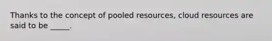 Thanks to the concept of pooled resources, cloud resources are said to be _____.